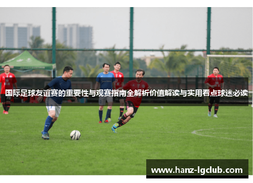 国际足球友谊赛的重要性与观赛指南全解析价值解读与实用看点球迷必读