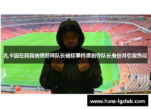 扎卡因在阿森纳愤怒摔队长袖标事件遭剥夺队长身份并引发热议